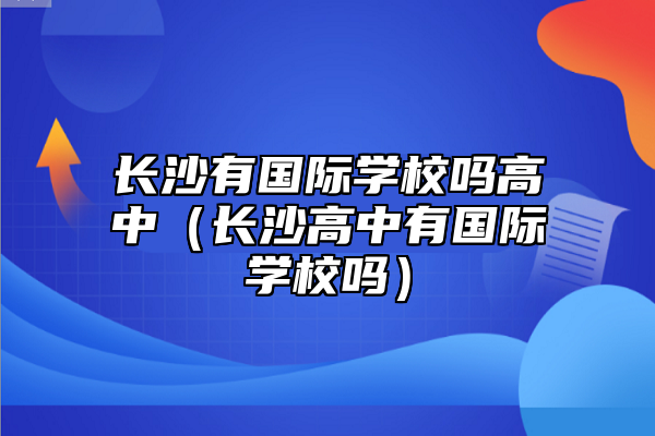長沙有國際學校嗎高中(長沙高中有國際學校嗎)