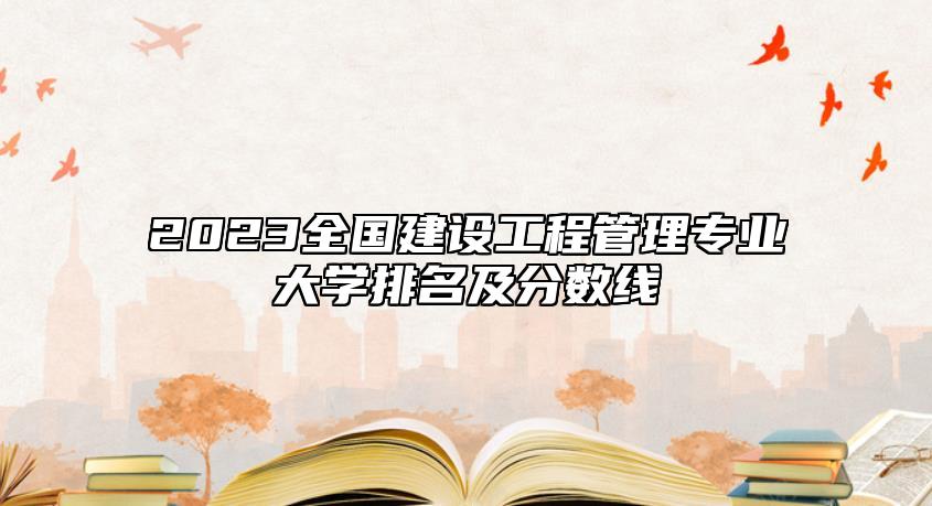 2023全國建設(shè)工程管理專業(yè)大學(xué)排名及分?jǐn)?shù)線
