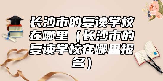 長(zhǎng)沙市的復(fù)讀學(xué)校在哪里（長(zhǎng)沙市的復(fù)讀學(xué)校在哪里報(bào)名）