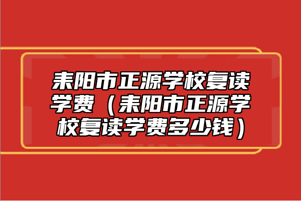耒陽(yáng)市正源學(xué)校復(fù)讀學(xué)費(fèi)(耒陽(yáng)市正源學(xué)校復(fù)讀學(xué)費(fèi)多少錢)