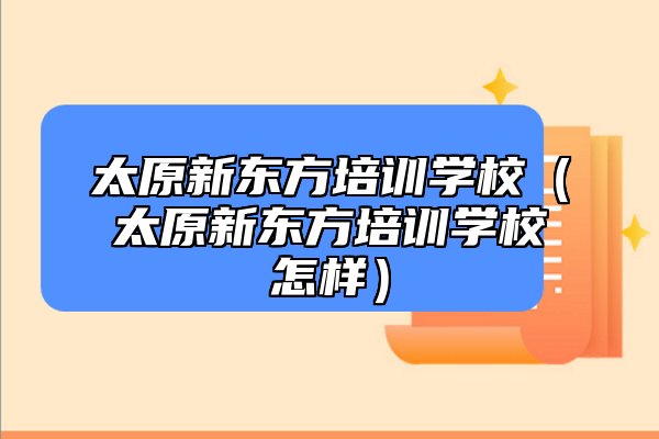 太原新東方培訓(xùn)學(xué)校（太原新東方培訓(xùn)學(xué)校怎樣）