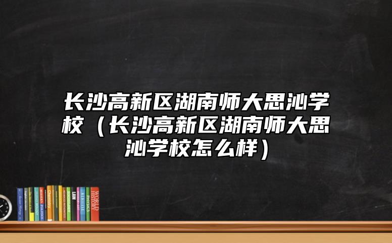 長(zhǎng)沙高新區(qū)湖南師大思沁學(xué)校（長(zhǎng)沙高新區(qū)湖南師大思沁學(xué)校怎么樣）