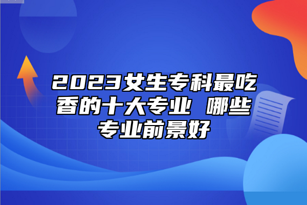 2023女生?？谱畛韵愕氖髮I(yè) 哪些專業(yè)前景好
