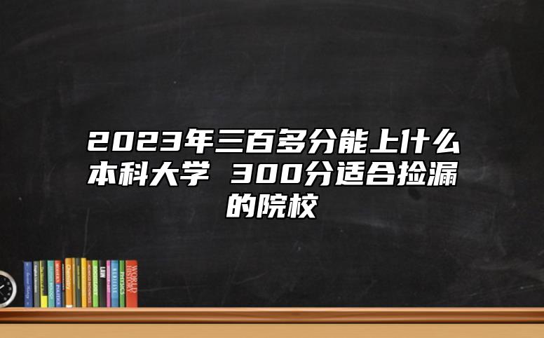 2023年三百多分能上什么本科大學(xué) 300分適合撿漏的院校