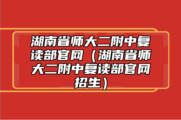 湖南省師大二附中復讀部官網（湖南省師大二附中復讀部官網招生）