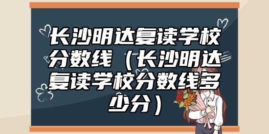 長(zhǎng)沙明達(dá)復(fù)讀學(xué)校分?jǐn)?shù)線（長(zhǎng)沙明達(dá)復(fù)讀學(xué)校分?jǐn)?shù)線多少分）