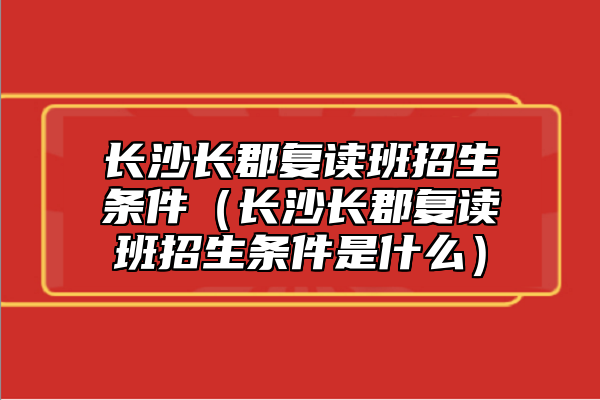 長(zhǎng)沙長(zhǎng)郡復(fù)讀班招生條件（長(zhǎng)沙長(zhǎng)郡復(fù)讀班招生條件是什么）