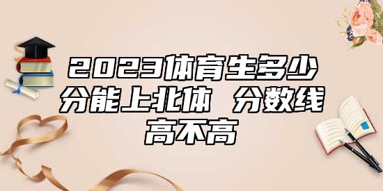 2023體育生多少分能上北體 分數(shù)線高不高