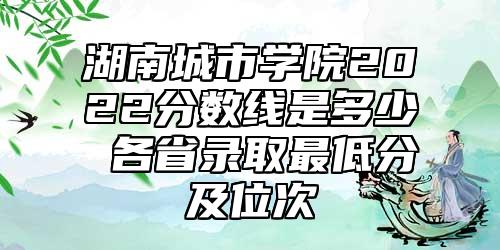 湖南城市學(xué)院2022分?jǐn)?shù)線是多少 各省錄取最低分及位次