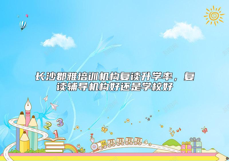 長沙郡雅培訓機構復讀升學率，復讀輔導機構好還是學校好