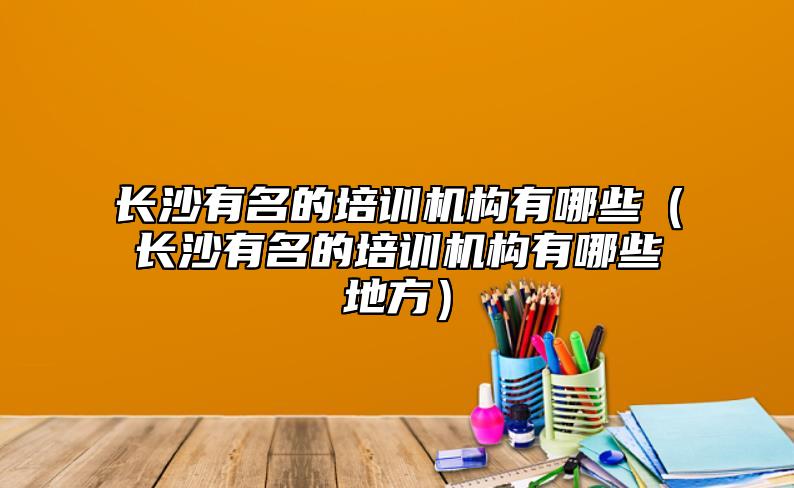長沙有名的培訓(xùn)機構(gòu)有哪些（長沙有名的培訓(xùn)機構(gòu)有哪些地方）