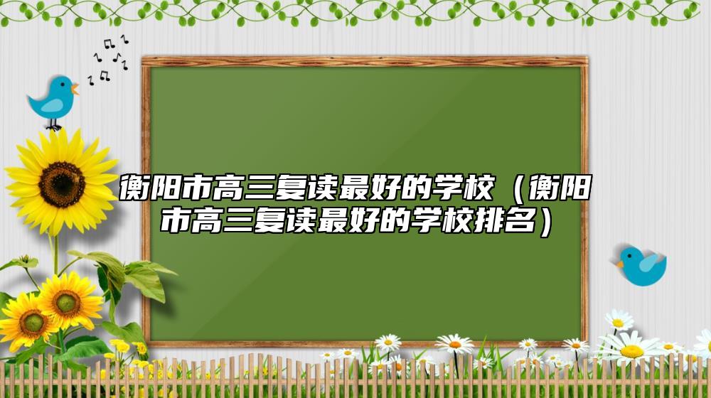 衡陽市高三復(fù)讀最好的學(xué)校(衡陽市高三復(fù)讀最好的學(xué)校排名)
