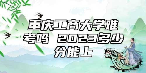 重慶工商大學(xué)難考嗎 2023多少分能上