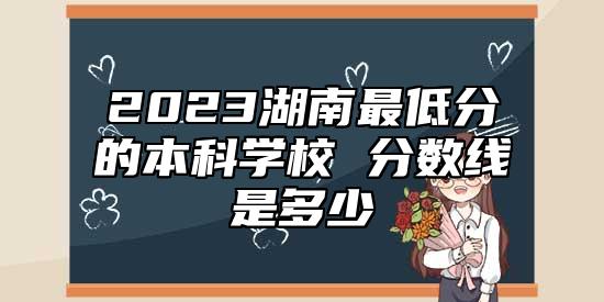 2023湖南最低分的本科學(xué)校 分?jǐn)?shù)線是多少