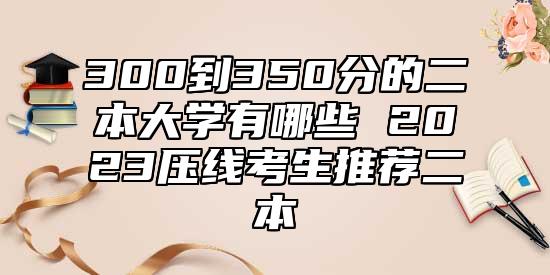 300到350分的二本大學(xué)有哪些 2023壓線考生推薦二本