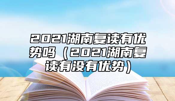 2021湖南復讀有優(yōu)勢嗎（2021湖南復讀有沒有優(yōu)勢）