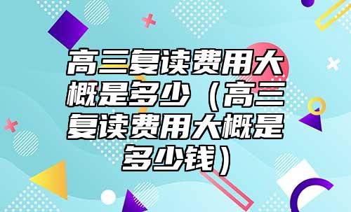 高三復(fù)讀費用大概是多少(高三復(fù)讀費用大概是多少錢)