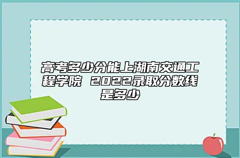 高考多少分能上湖南交通工程學(xué)院 2022錄取分?jǐn)?shù)線是多少