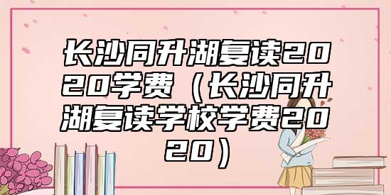 長沙同升湖復(fù)讀2020學(xué)費(fèi)（長沙同升湖復(fù)讀學(xué)校學(xué)費(fèi)2020）