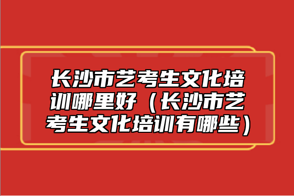 長(zhǎng)沙市藝考生文化培訓(xùn)哪里好(長(zhǎng)沙市藝考生文化培訓(xùn)有哪些)