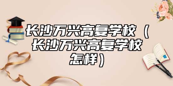 長(zhǎng)沙萬(wàn)興高復(fù)學(xué)校(長(zhǎng)沙萬(wàn)興高復(fù)學(xué)校怎樣)