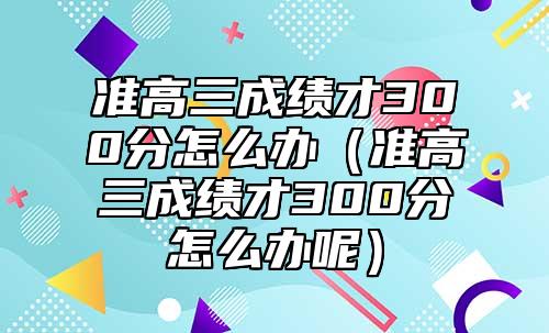 準(zhǔn)高三成績才300分怎么辦（準(zhǔn)高三成績才300分怎么辦呢）