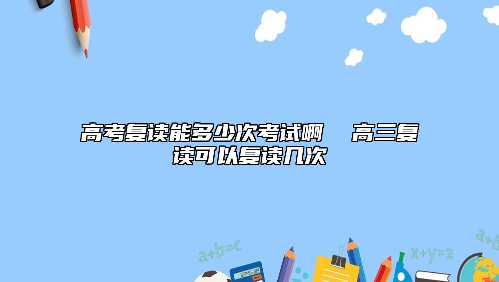 高考復讀能多少次考試啊  高三復讀可以復讀幾次
