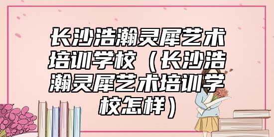 長沙浩瀚靈犀藝術培訓學校(長沙浩瀚靈犀藝術培訓學校怎樣)