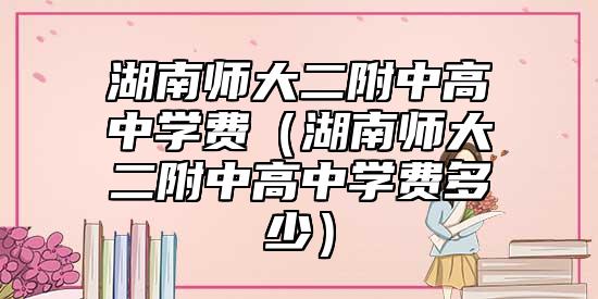 湖南師大二附中高中學(xué)費(fèi)(湖南師大二附中高中學(xué)費(fèi)多少)