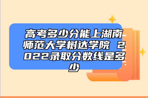 高考多少分能上湖南師范大學樹達學院 2022錄取分數(shù)線是多少