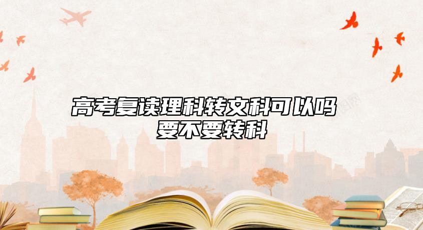 高考復(fù)讀理科轉(zhuǎn)文科可以嗎 要不要轉(zhuǎn)科