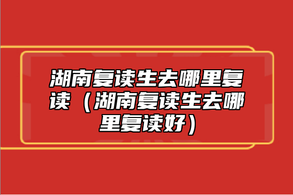湖南復(fù)讀生去哪里復(fù)讀（湖南復(fù)讀生去哪里復(fù)讀好）