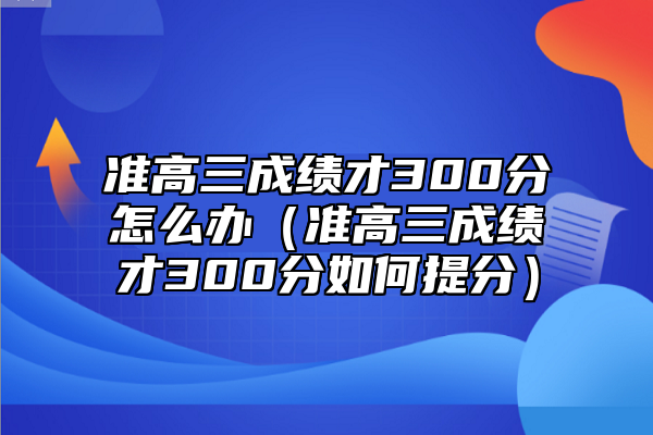 準(zhǔn)高三成績才300分怎么辦(準(zhǔn)高三成績才300分如何提分)