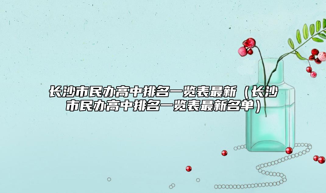 長(zhǎng)沙市民辦高中排名一覽表最新（長(zhǎng)沙市民辦高中排名一覽表最新名單）