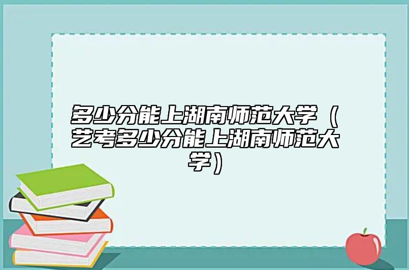 多少分能上湖南師范大學(藝考多少分能上湖南師范大學)