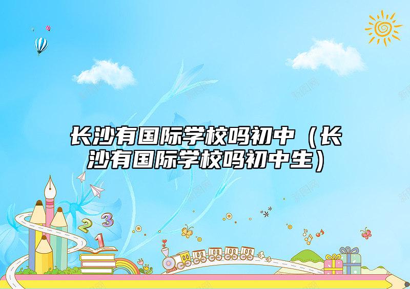 長沙有國際學校嗎初中（長沙有國際學校嗎初中生）