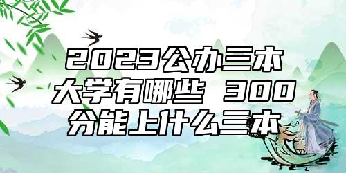 2023公辦三本大學(xué)有哪些 300分能上什么三本