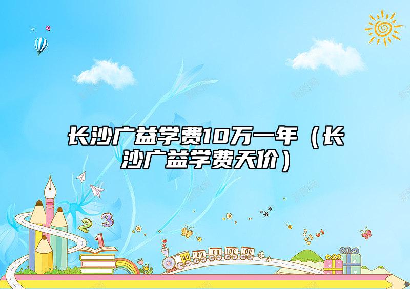 長沙廣益學(xué)費10萬一年(長沙廣益學(xué)費天價)