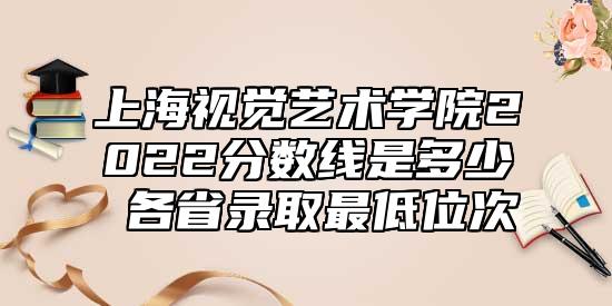上海視覺(jué)藝術(shù)學(xué)院2022分?jǐn)?shù)線是多少 各省錄取最低位次