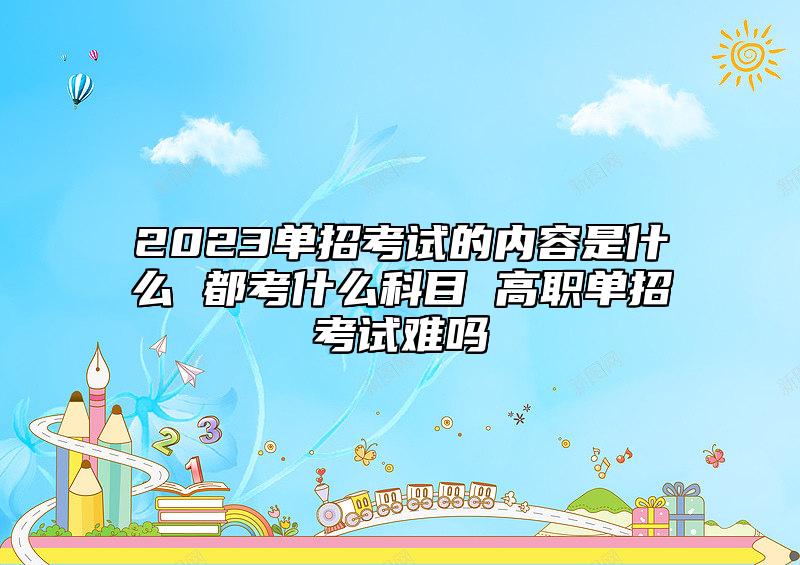 2023單招考試的內(nèi)容是什么 都考什么科目 高職單招考試難嗎