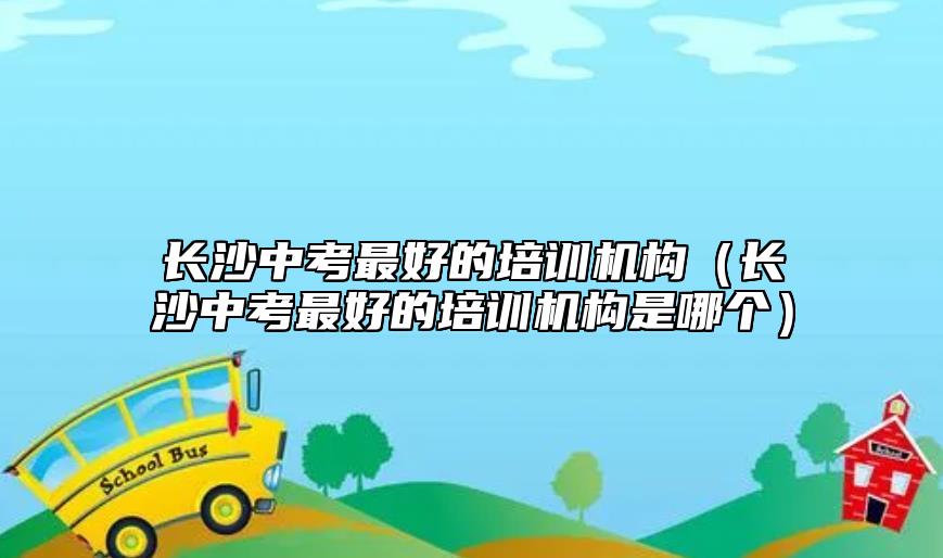 長(zhǎng)沙中考最好的培訓(xùn)機(jī)構(gòu)（長(zhǎng)沙中考最好的培訓(xùn)機(jī)構(gòu)是哪個(gè)）
