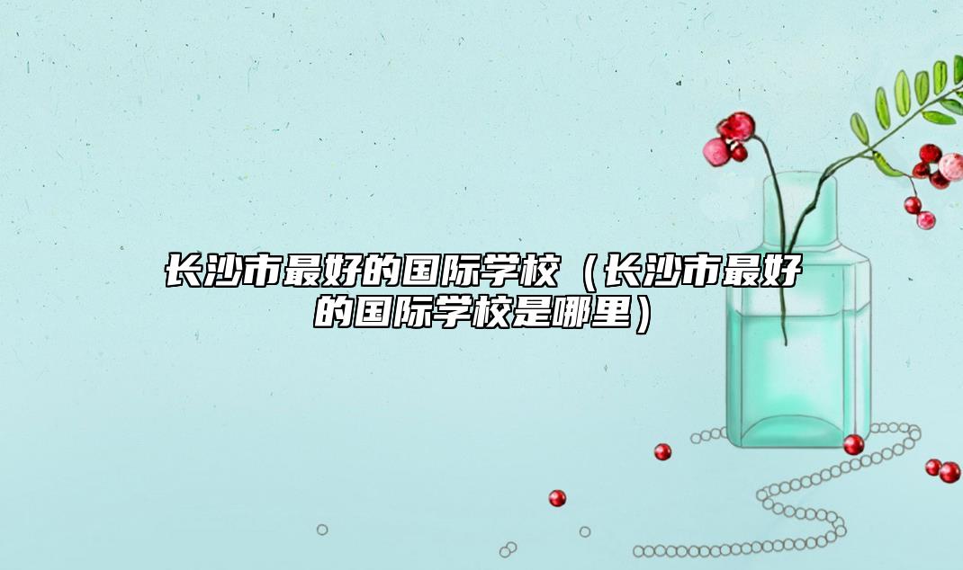 長沙市最好的國際學(xué)校（長沙市最好的國際學(xué)校是哪里）