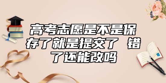 高考志愿是不是保存了就是提交了 錯(cuò)了還能改嗎