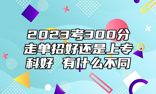 2023考300分走單招好還是上?？坪?有什么不同