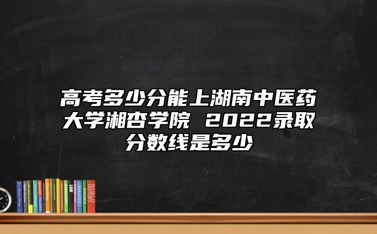 高考多少分能上湖南中醫(yī)藥大學(xué)湘杏學(xué)院 2022錄取分?jǐn)?shù)線是多少