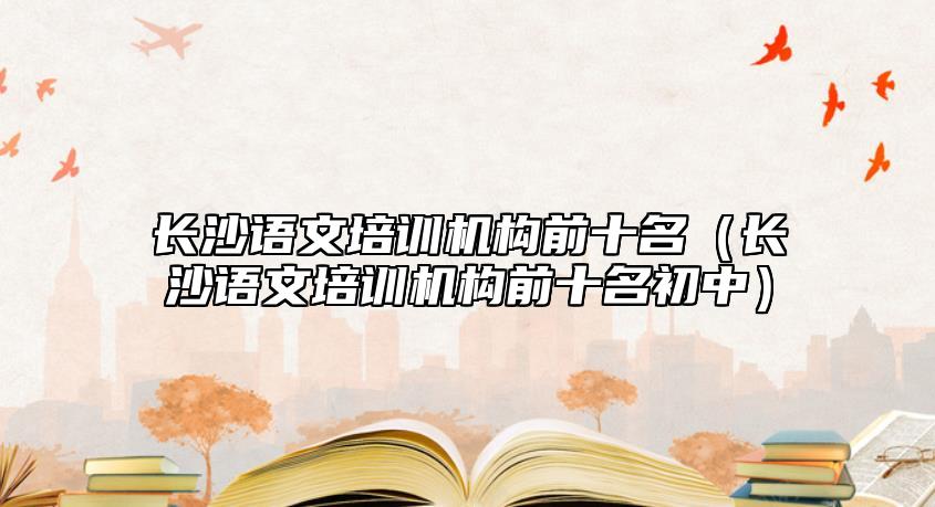 長沙語文培訓機構前十名（長沙語文培訓機構前十名初中）