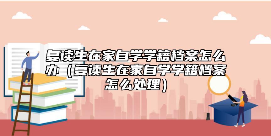 復(fù)讀生在家自學(xué)學(xué)籍檔案怎么辦（復(fù)讀生在家自學(xué)學(xué)籍檔案怎么處理）