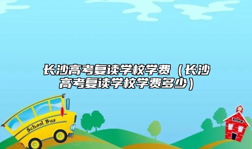 長(zhǎng)沙高考復(fù)讀學(xué)校學(xué)費(fèi)（長(zhǎng)沙高考復(fù)讀學(xué)校學(xué)費(fèi)多少）