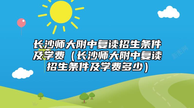 長(zhǎng)沙師大附中復(fù)讀招生條件及學(xué)費(fèi)（長(zhǎng)沙師大附中復(fù)讀招生條件及學(xué)費(fèi)多少）