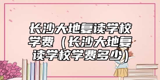 長(zhǎng)沙大地復(fù)讀學(xué)校學(xué)費(fèi)(長(zhǎng)沙大地復(fù)讀學(xué)校學(xué)費(fèi)多少)